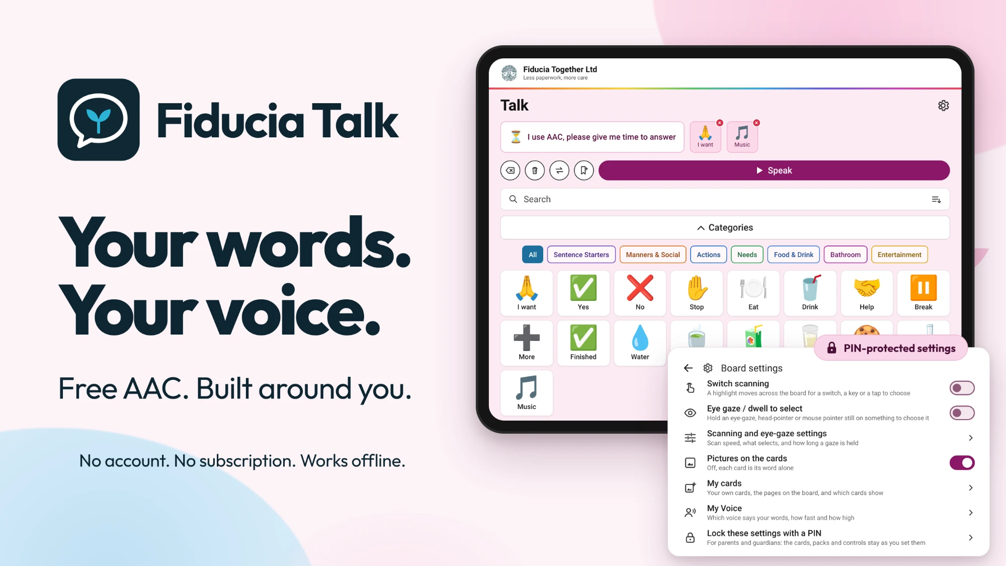 Fiducia Talk on a tablet: the symbol board with “I use AAC, please give me time to answer” and I want, Music in the sentence bar, category chips and cards such as I want, Yes, No, Stop, Eat and Drink, beside the PIN-protected Board settings for switch scanning, eye gaze, pictures on the cards, my cards, my voice and a settings lock. Free AAC. Built around you. No account. No subscription. Works offline.